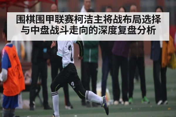 围棋围甲联赛柯洁主将战布局选择与中盘战斗走向的深度复盘分析