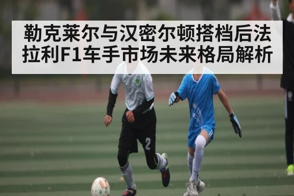 勒克莱尔与汉密尔顿搭档后法拉利F1车手市场未来格局解析